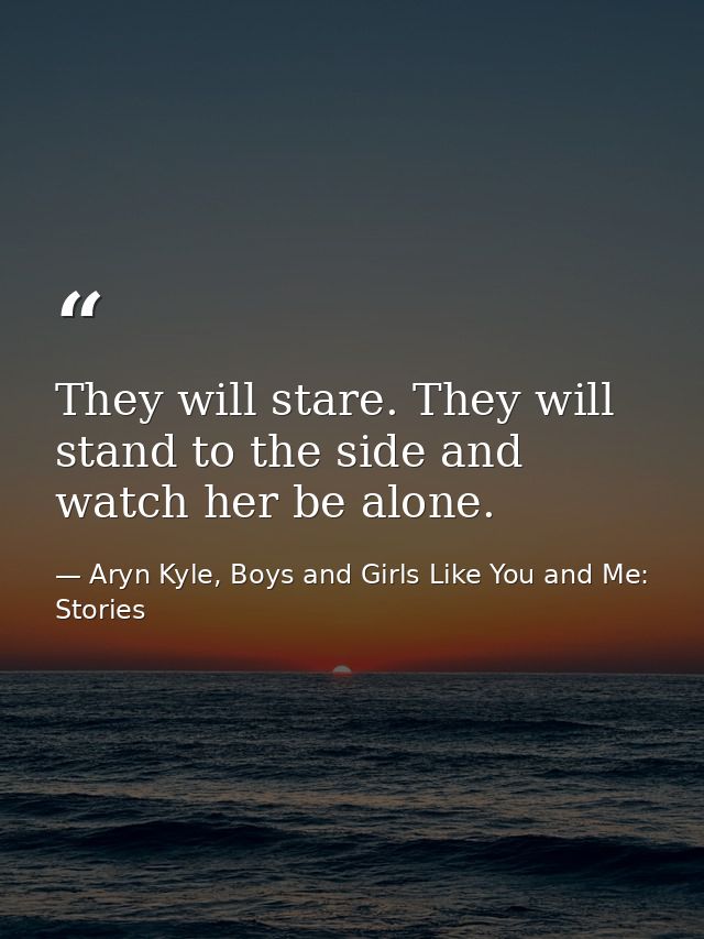 They will stare. They will stand to the side and watch her be alone. — Aryn Kyle, Boys and Girls Like You and Me: Stories