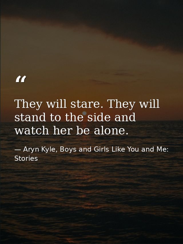 They will stare. They will stand to the side and watch her be alone. — Aryn Kyle, Boys and Girls Like You and Me: Stories