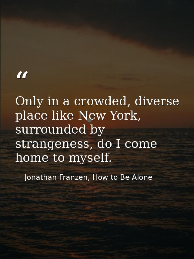 Only in a crowded, diverse place like New York, surrounded by strangeness, do I come home to myself. — Jonathan Franzen, How to Be Alone