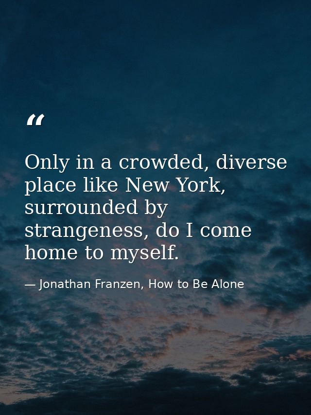 Only in a crowded, diverse place like New York, surrounded by strangeness, do I come home to myself. — Jonathan Franzen, How to Be Alone