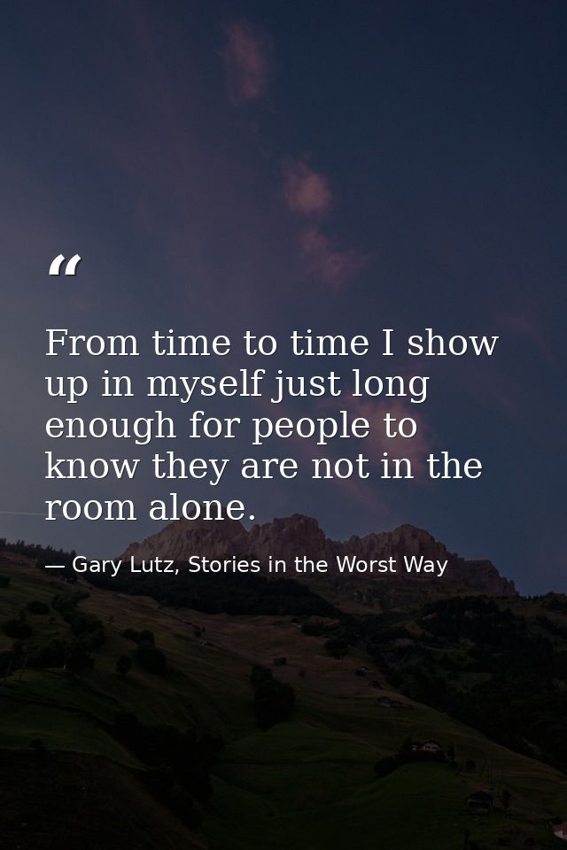 From time to time I show up in myself just long enough for people to know they are not in the room alone. — Gary Lutz, Stories in the Worst Way