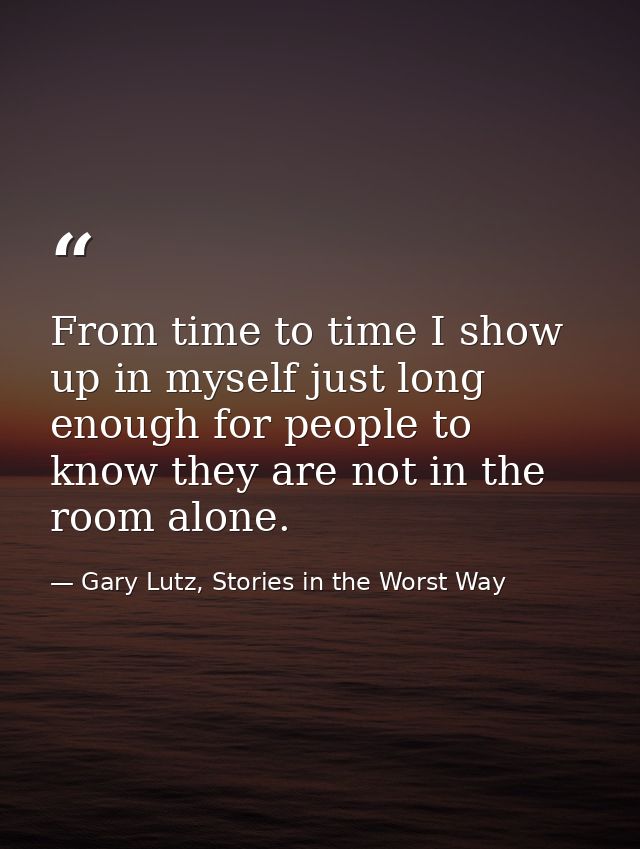 From time to time I show up in myself just long enough for people to know they are not in the room alone. — Gary Lutz, Stories in the Worst Way