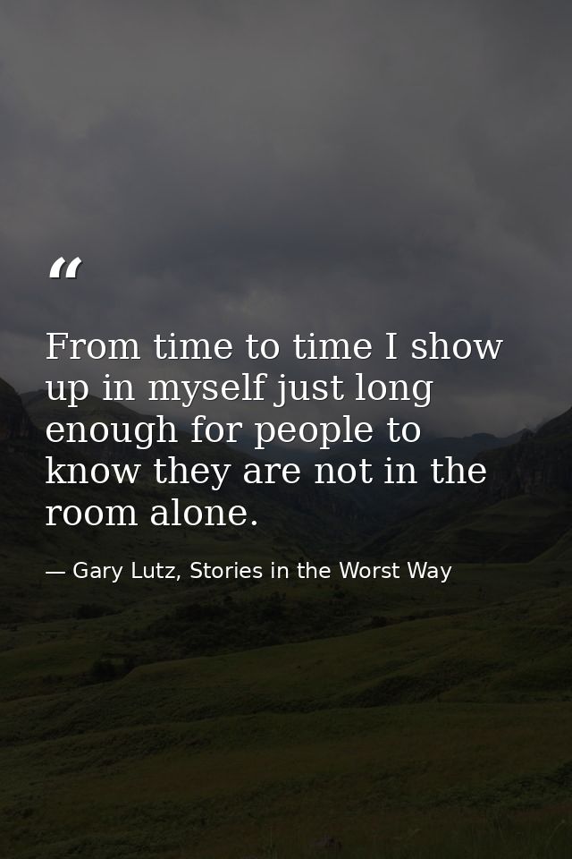 From time to time I show up in myself just long enough for people to know they are not in the room alone. — Gary Lutz, Stories in the Worst Way