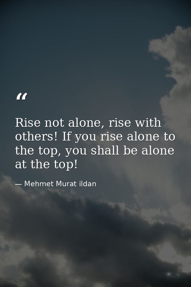 Rise not alone, rise with others! If you rise alone to the top, you shall be alone at the top! — Mehmet Murat ildan