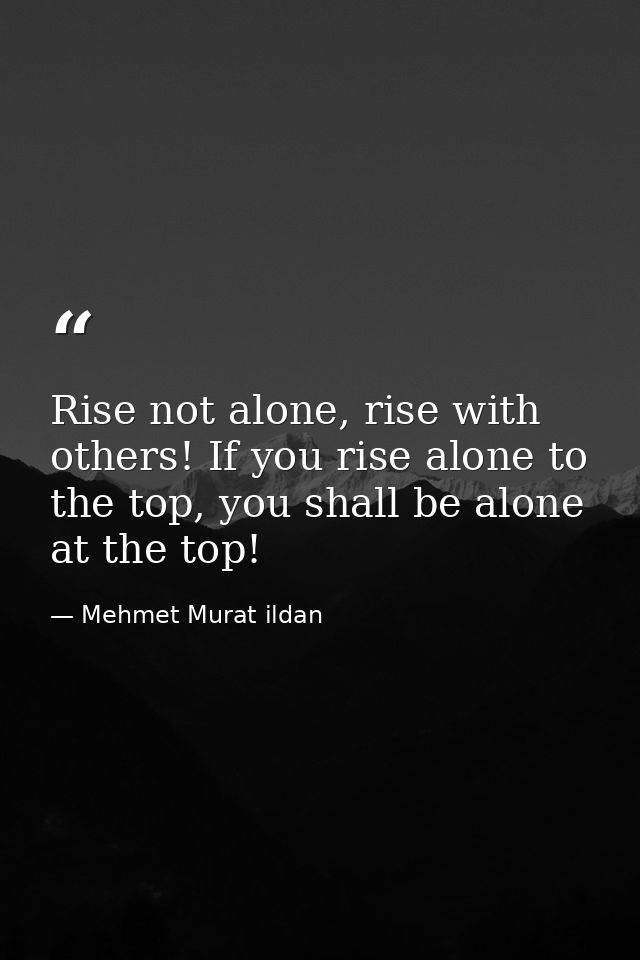 Rise not alone, rise with others! If you rise alone to the top, you shall be alone at the top! — Mehmet Murat ildan