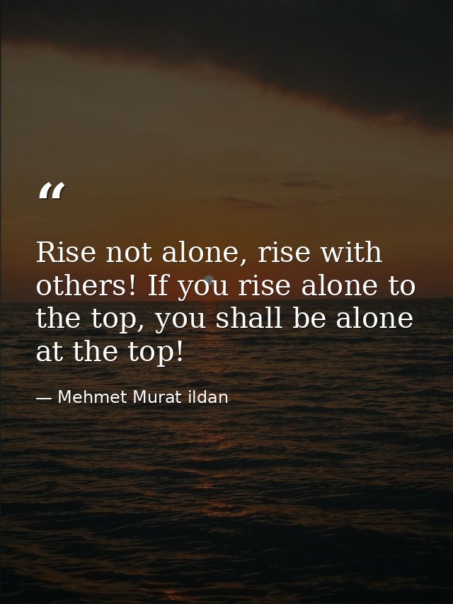 Rise not alone, rise with others! If you rise alone to the top, you shall be alone at the top! — Mehmet Murat ildan