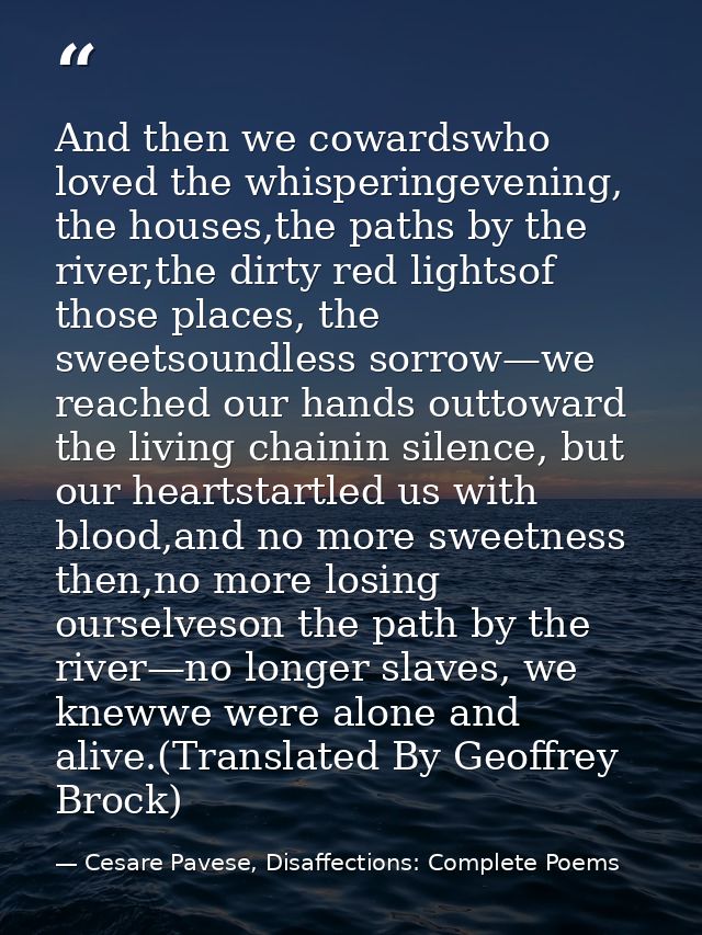 And then we cowardswho loved the whisperingevening, the houses,the paths by the river,the dirty red lightsof those place — Cesare Pavese, Disaffections: Complete Poems