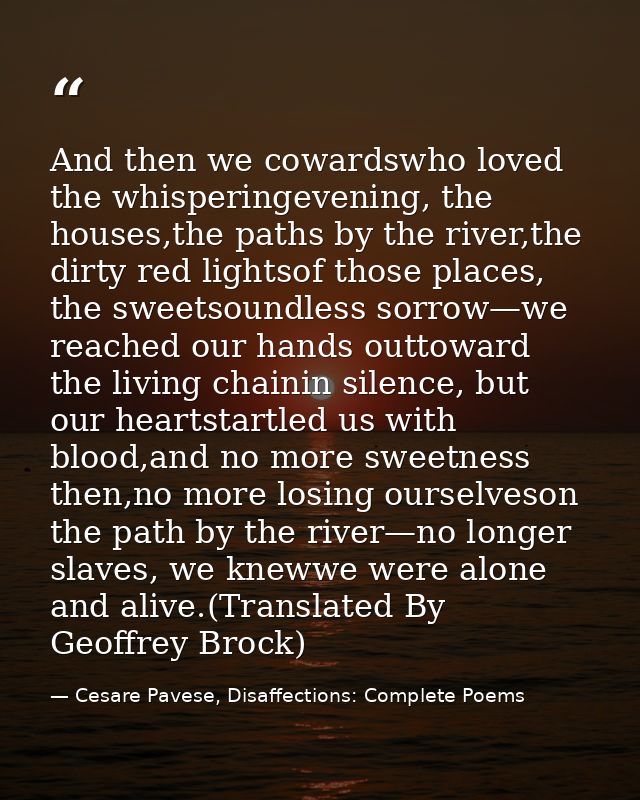 And then we cowardswho loved the whisperingevening, the houses,the paths by the river,the dirty red lightsof those place — Cesare Pavese, Disaffections: Complete Poems