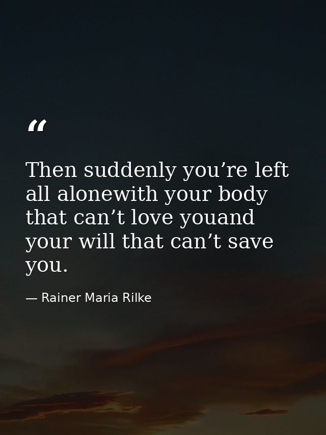 Then suddenly you’re left all alonewith your body that can’t love youand your will that can’t save you. — Rainer Maria Rilke