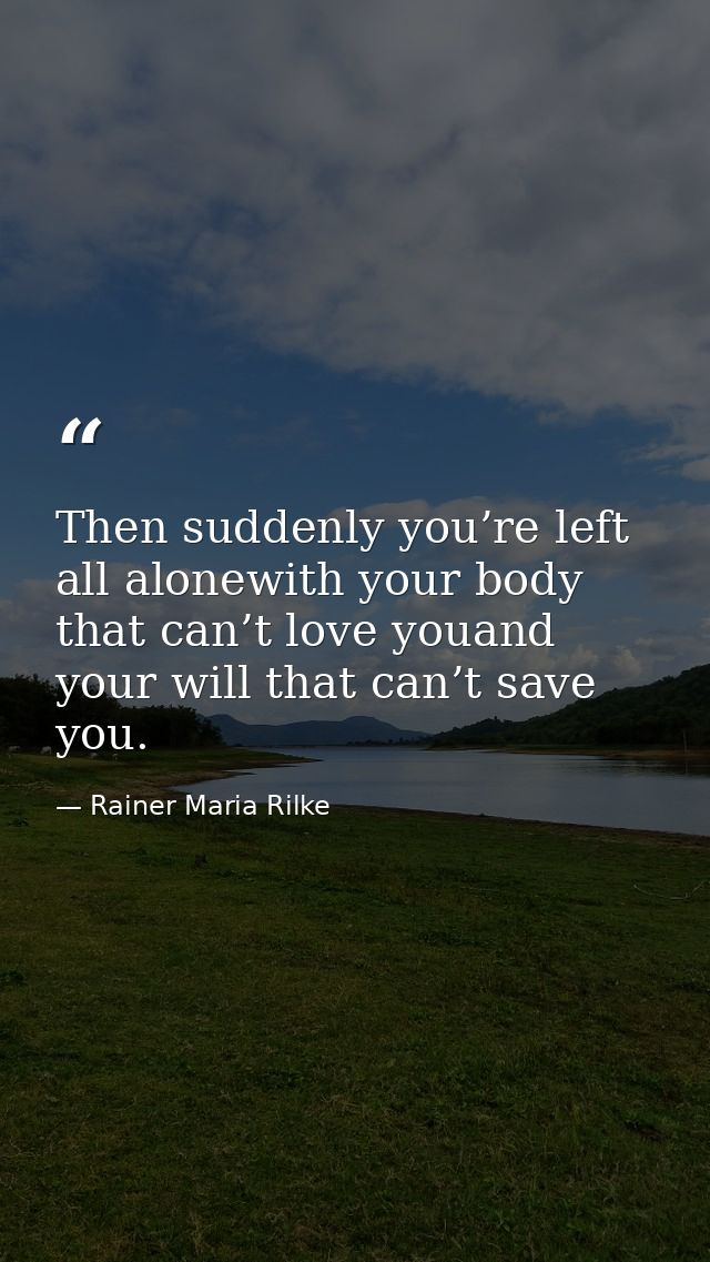 Then suddenly you’re left all alonewith your body that can’t love youand your will that can’t save you. — Rainer Maria Rilke