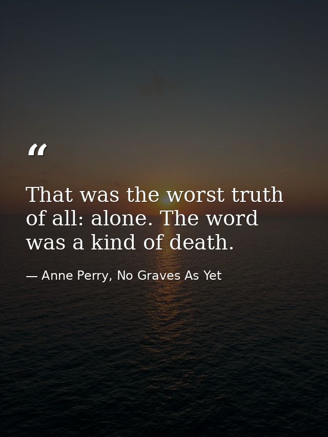 That was the worst truth of all: alone. The word was a kind of death. — Anne Perry, No Graves As Yet
