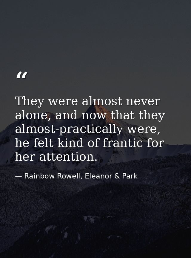 They were almost never alone, and now that they almost-practically were, he felt kind of frantic for her attention. — Rainbow Rowell, Eleanor & Park