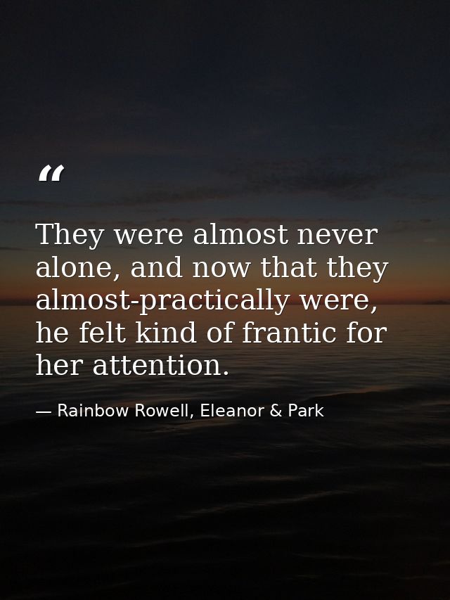 They were almost never alone, and now that they almost-practically were, he felt kind of frantic for her attention. — Rainbow Rowell, Eleanor & Park