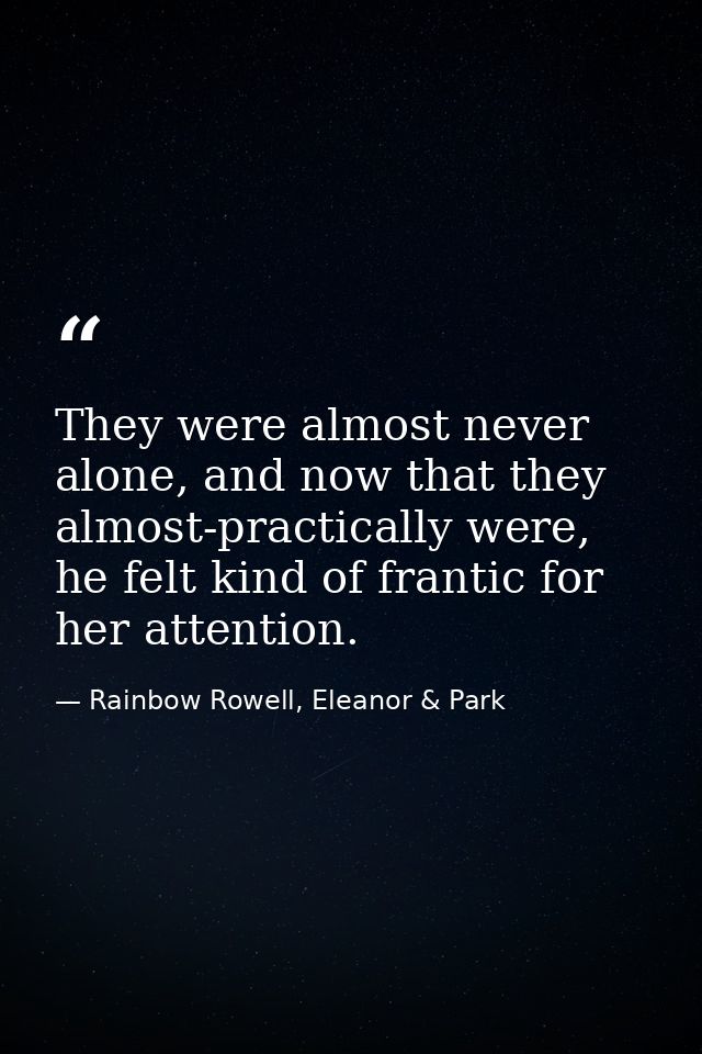 They were almost never alone, and now that they almost-practically were, he felt kind of frantic for her attention. — Rainbow Rowell, Eleanor & Park