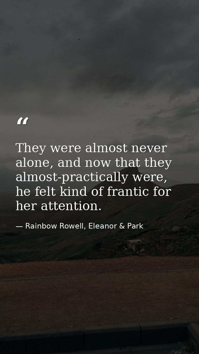 They were almost never alone, and now that they almost-practically were, he felt kind of frantic for her attention. — Rainbow Rowell, Eleanor & Park