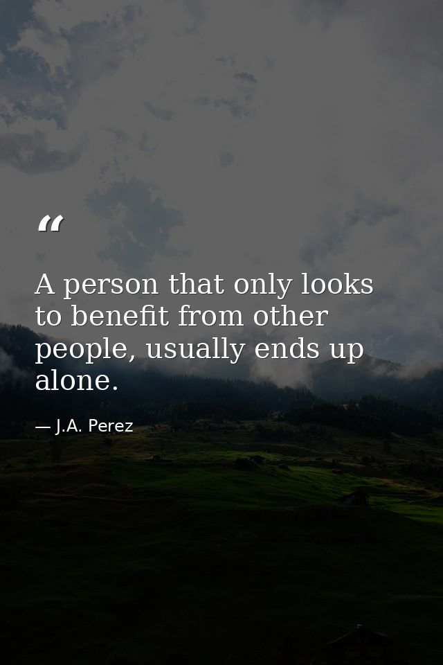 A person that only looks to benefit from other people, usually ends up alone. — J.A. Perez