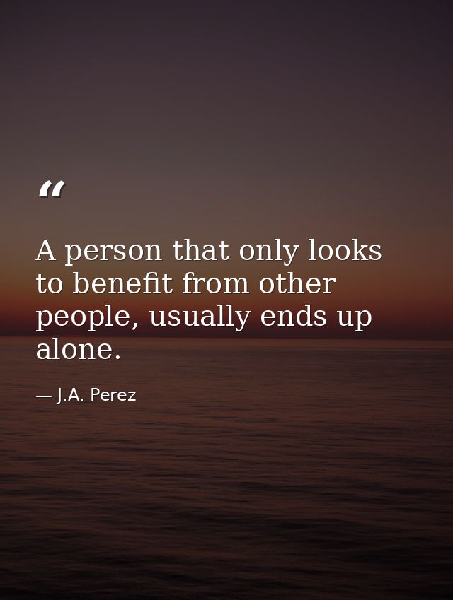 A person that only looks to benefit from other people, usually ends up alone. — J.A. Perez