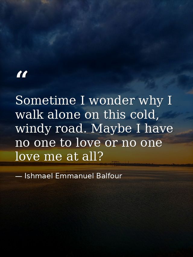 Sometime I wonder why I walk alone on this cold, windy road. Maybe I have no one to love or no one love me at all? — Ishmael Emmanuel Balfour
