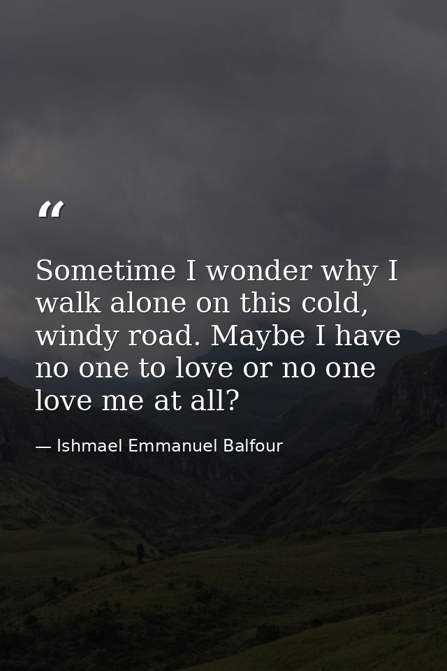Sometime I wonder why I walk alone on this cold, windy road. Maybe I have no one to love or no one love me at all? — Ishmael Emmanuel Balfour