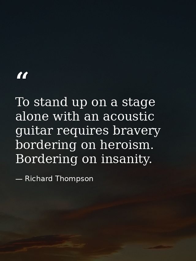 To stand up on a stage alone with an acoustic guitar requires bravery bordering on heroism. Bordering on insanity. — Richard Thompson