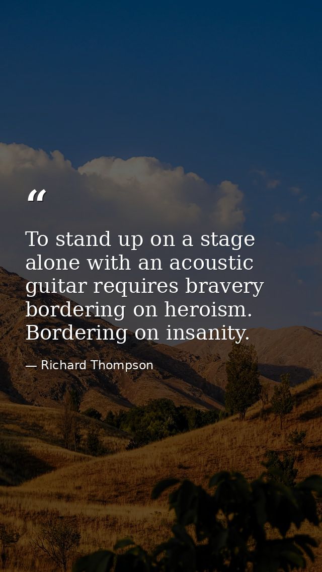To stand up on a stage alone with an acoustic guitar requires bravery bordering on heroism. Bordering on insanity. — Richard Thompson