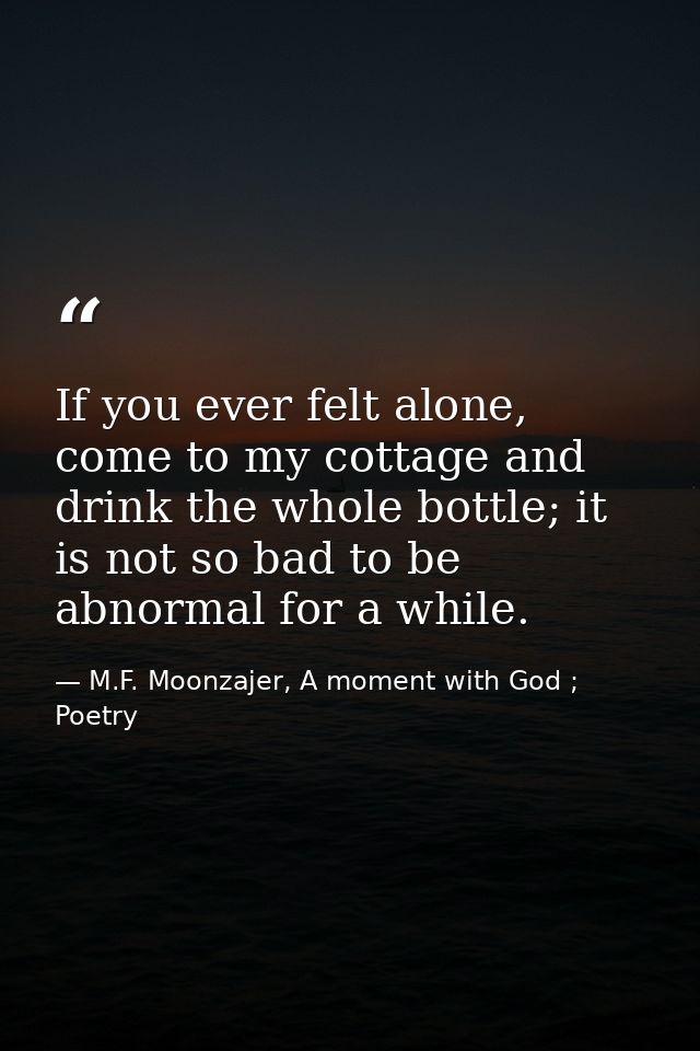 If you ever felt alone, come to my cottage and drink the whole bottle; it is not so bad to be abnormal for a while. — M.F. Moonzajer, A moment with God ; Poetry