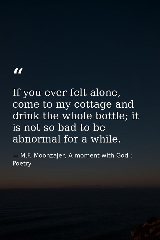 If you ever felt alone, come to my cottage and drink the whole bottle; it is not so bad to be abnormal for a while. — M.F. Moonzajer, A moment with God ; Poetry