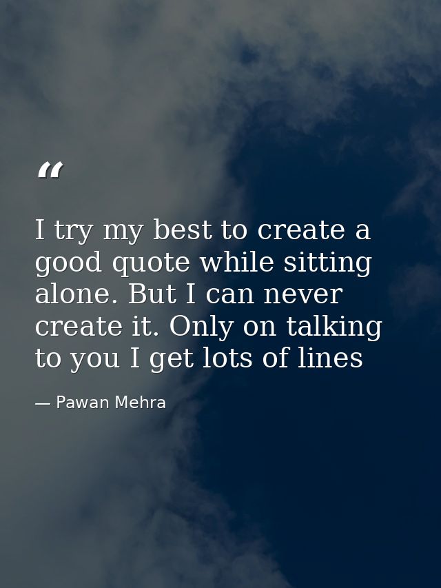 I try my best to create a good quote while sitting alone. But I can never create it. Only on talking to you I get lots o — Pawan Mehra