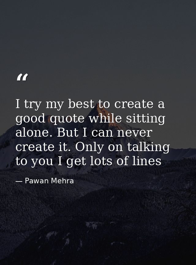 I try my best to create a good quote while sitting alone. But I can never create it. Only on talking to you I get lots o — Pawan Mehra