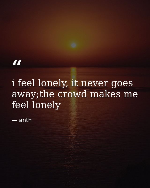 i feel lonely, it never goes away;the crowd makes me feel lonely — anth