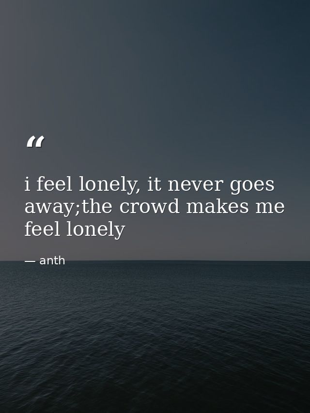 i feel lonely, it never goes away;the crowd makes me feel lonely — anth