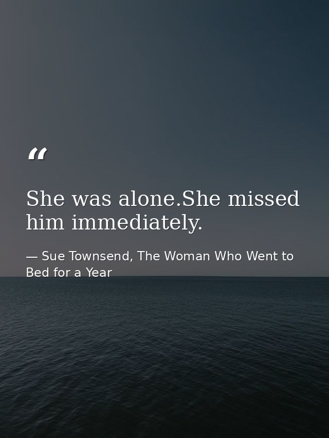 She was alone.She missed him immediately. — Sue Townsend, The Woman Who Went to Bed for a Year