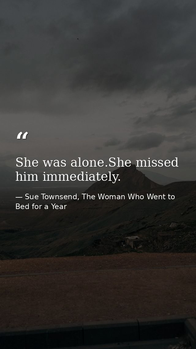 She was alone.She missed him immediately. — Sue Townsend, The Woman Who Went to Bed for a Year