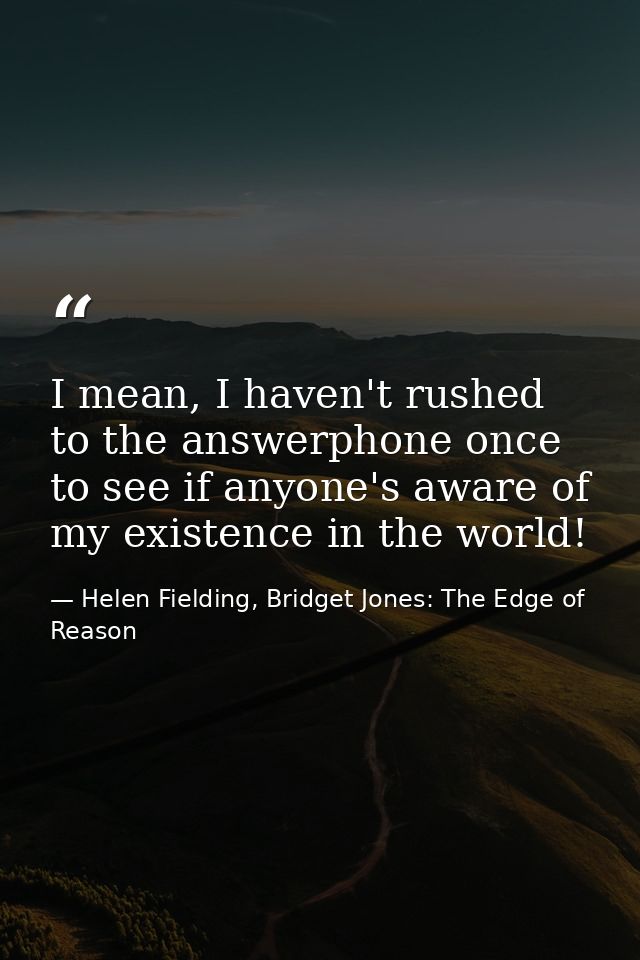 I mean, I haven't rushed to the answerphone once to see if anyone's aware of my existence in the world! — Helen Fielding, Bridget Jones: The Edge of Reason