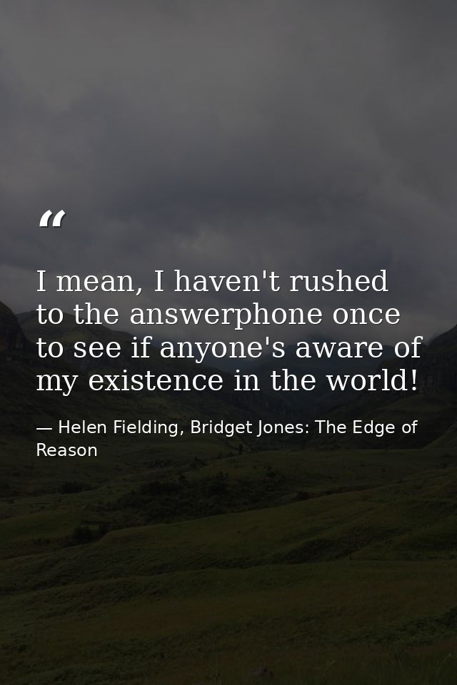 I mean, I haven't rushed to the answerphone once to see if anyone's aware of my existence in the world! — Helen Fielding, Bridget Jones: The Edge of Reason