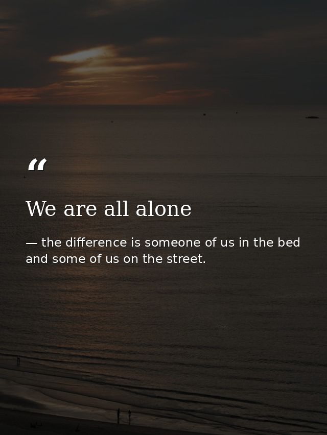We are all alone — the difference is someone of us in the bed and some of us on the street.