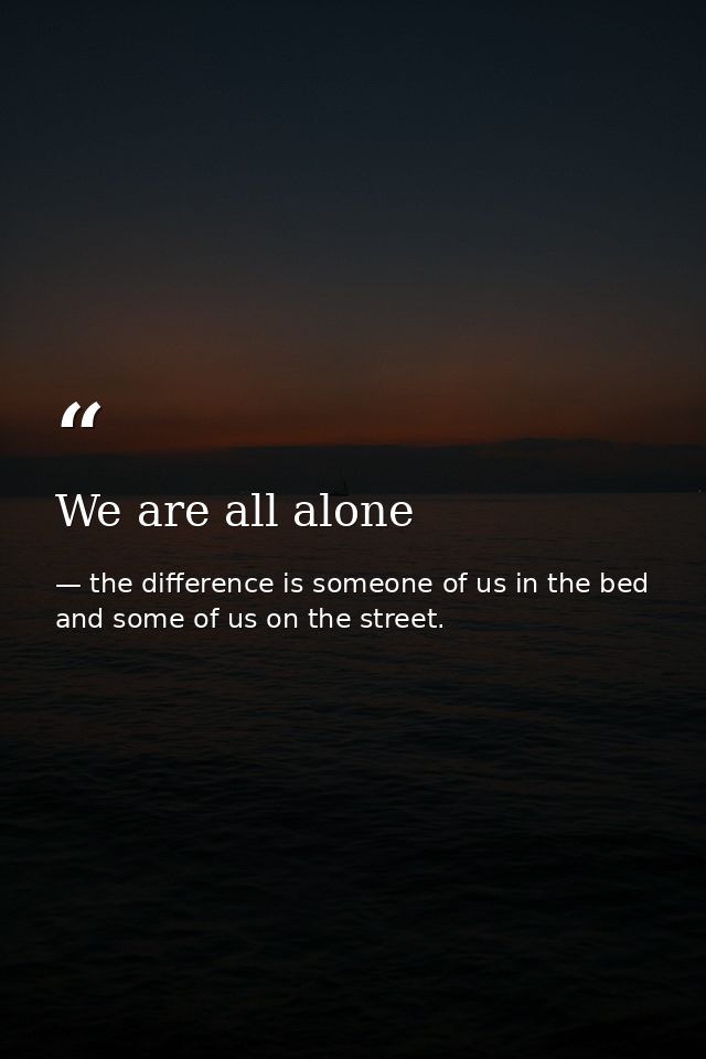 We are all alone — the difference is someone of us in the bed and some of us on the street.