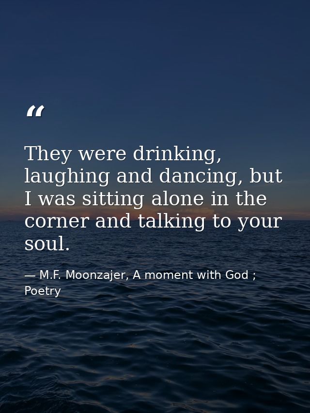 They were drinking, laughing and dancing, but I was sitting alone in the corner and talking to your soul. — M.F. Moonzajer, A moment with God ; Poetry