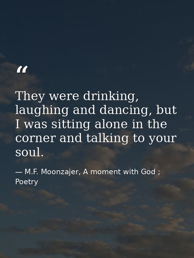 They were drinking, laughing and dancing, but I was sitting alone in the corner and talking to your soul. — M.F. Moonzajer, A moment with God ; Poetry