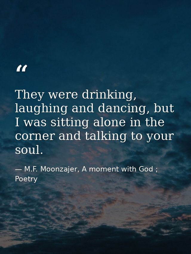 They were drinking, laughing and dancing, but I was sitting alone in the corner and talking to your soul. — M.F. Moonzajer, A moment with God ; Poetry