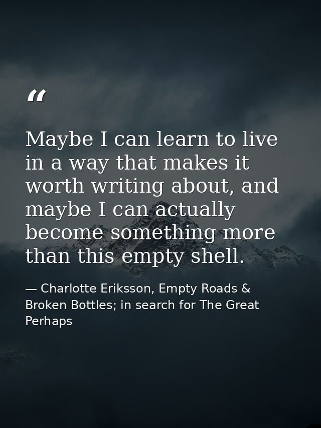 Maybe I can learn to live in a way that makes it worth writing about, and maybe I can actually become something more tha — Charlotte Eriksson, Empty Roads & Broken Bottles; in search for The Great Perhaps