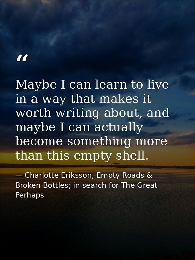 Maybe I can learn to live in a way that makes it worth writing about, and maybe I can actually become something more tha — Charlotte Eriksson, Empty Roads & Broken Bottles; in search for The Great Perhaps