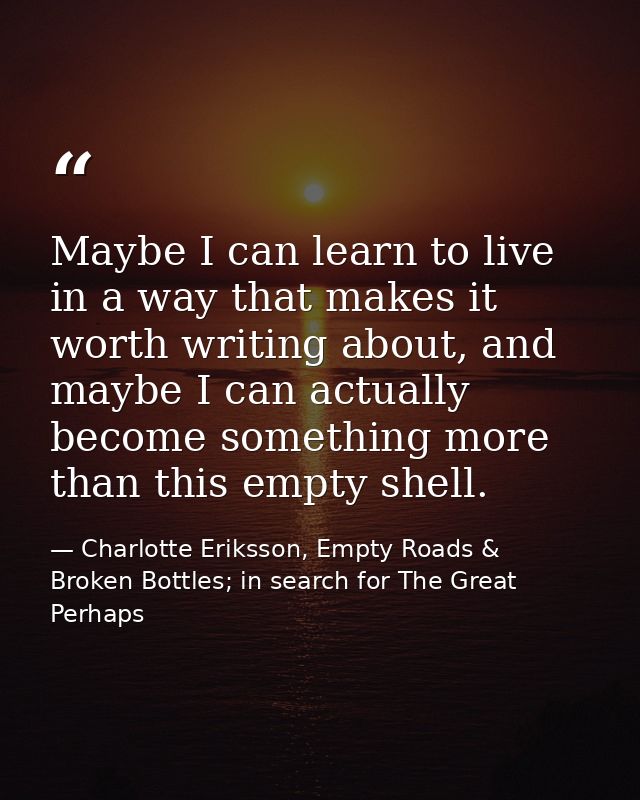 Maybe I can learn to live in a way that makes it worth writing about, and maybe I can actually become something more tha — Charlotte Eriksson, Empty Roads & Broken Bottles; in search for The Great Perhaps