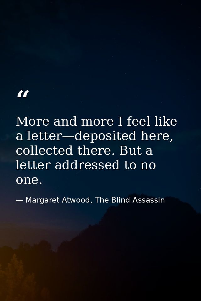 More and more I feel like a letter—deposited here, collected there. But a letter addressed to no one. — Margaret Atwood, The Blind Assassin