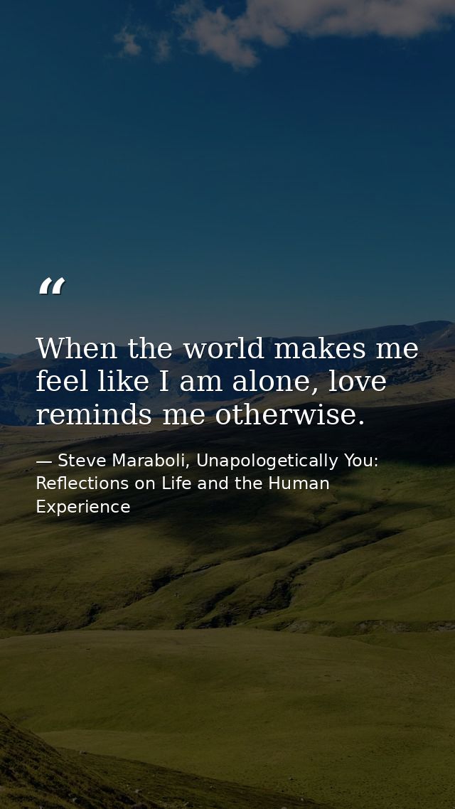 When the world makes me feel like I am alone, love reminds me otherwise. — Steve Maraboli, Unapologetically You: Reflections on Life and the Human Experience