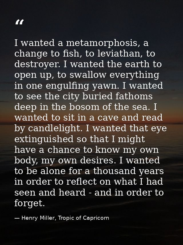 I wanted a metamorphosis, a change to fish, to leviathan, to destroyer. I wanted the earth to open up, to swallow everyt — Henry Miller, Tropic of Capricorn