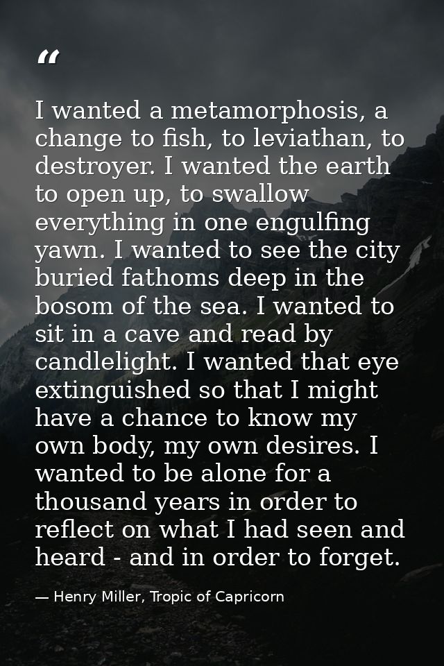 I wanted a metamorphosis, a change to fish, to leviathan, to destroyer. I wanted the earth to open up, to swallow everyt — Henry Miller, Tropic of Capricorn