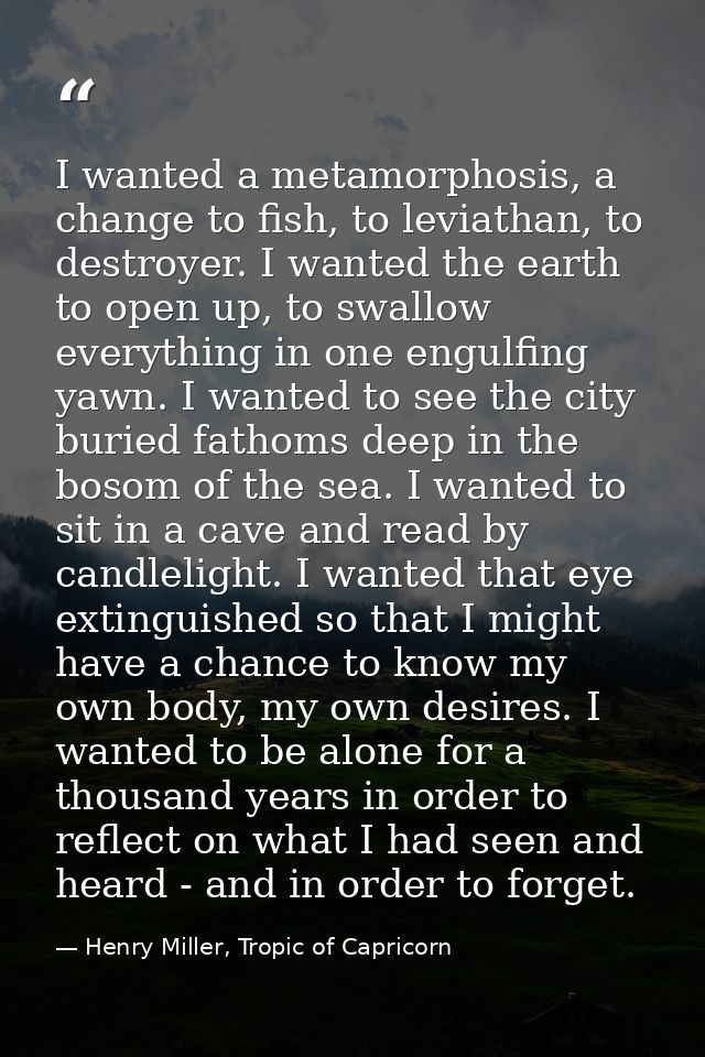 I wanted a metamorphosis, a change to fish, to leviathan, to destroyer. I wanted the earth to open up, to swallow everyt — Henry Miller, Tropic of Capricorn