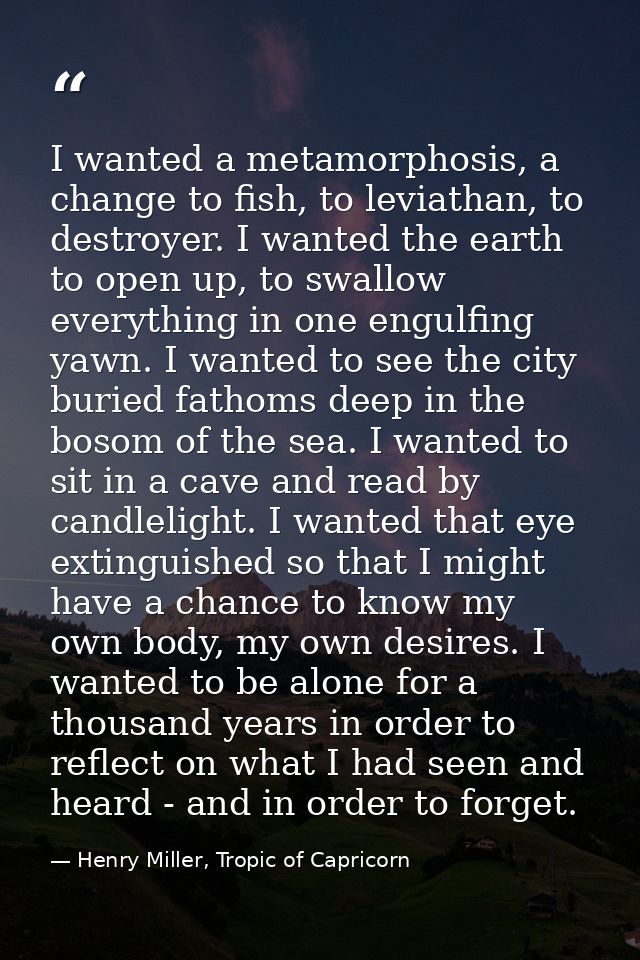 I wanted a metamorphosis, a change to fish, to leviathan, to destroyer. I wanted the earth to open up, to swallow everyt — Henry Miller, Tropic of Capricorn