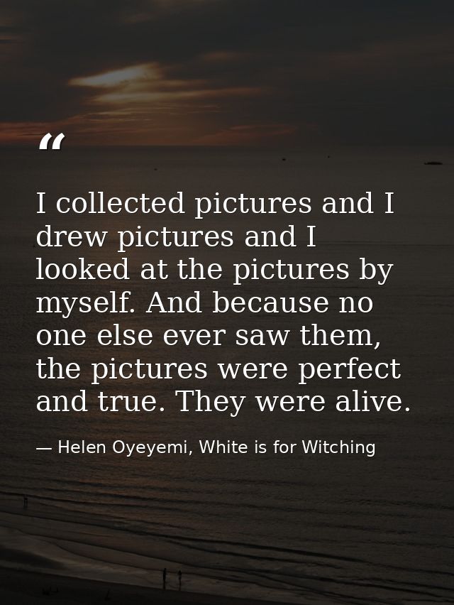 I collected pictures and I drew pictures and I looked at the pictures by myself. And because no one else ever saw them,  — Helen Oyeyemi, White is for Witching